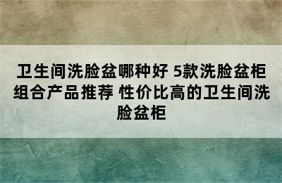 卫生间洗脸盆哪种好 5款洗脸盆柜组合产品推荐 性价比高的卫生间洗脸盆柜